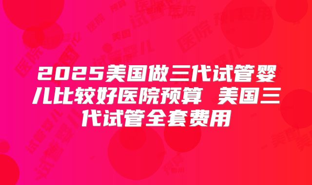 2025美国做三代试管婴儿比较好医院预算 美国三代试管全套费用