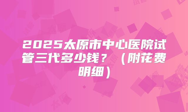 2025太原市中心医院试管三代多少钱？（附花费明细）
