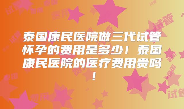 泰国康民医院做三代试管怀孕的费用是多少！泰国康民医院的医疗费用贵吗！