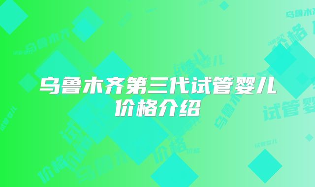 乌鲁木齐第三代试管婴儿价格介绍