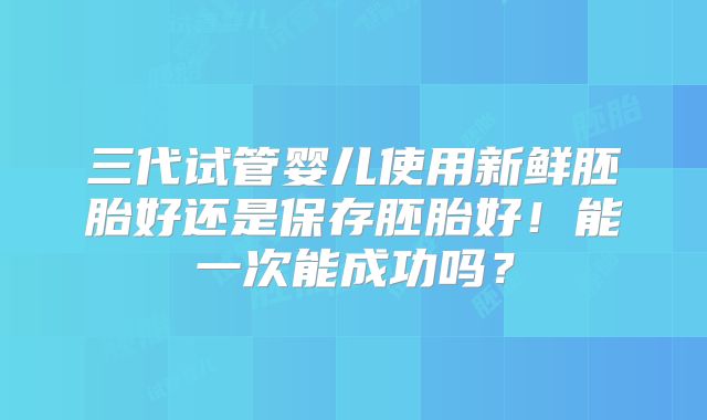 三代试管婴儿使用新鲜胚胎好还是保存胚胎好!能一次能成功吗?