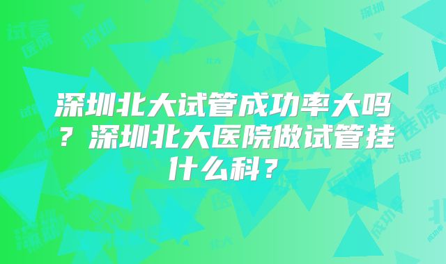 深圳北大试管成功率大吗？深圳北大医院做试管挂什么科？