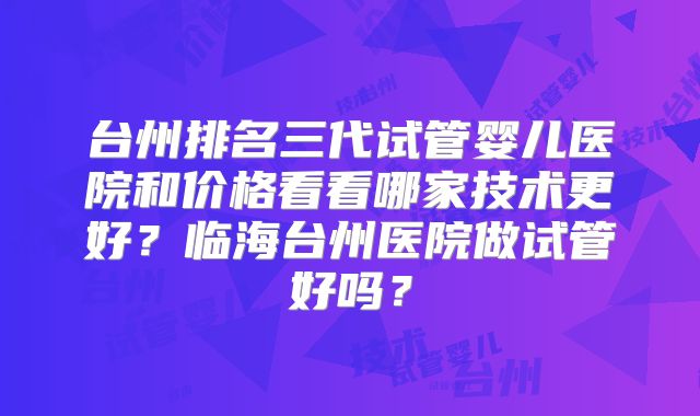 台州排名三代试管婴儿医院和价格看看哪家技术更好?临海台州医院做试管好吗?