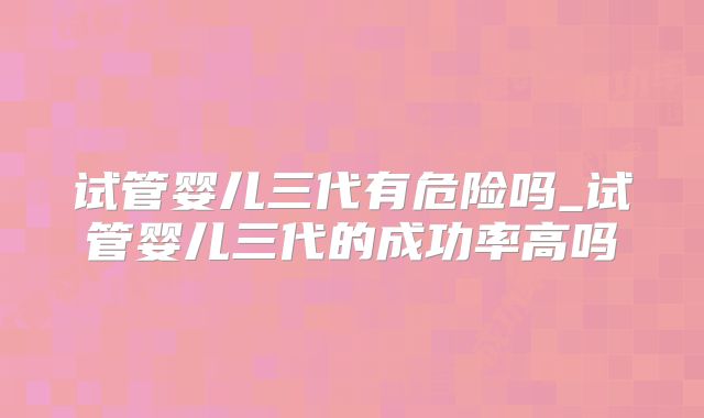 试管婴儿三代有危险吗_试管婴儿三代的成功率高吗