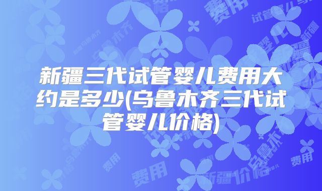 新疆三代试管婴儿费用大约是多少(乌鲁木齐三代试管婴儿价格)