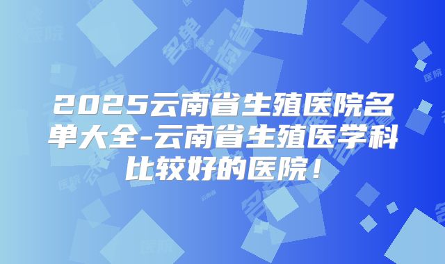 2025云南省生殖医院名单大全-云南省生殖医学科比较好的医院!