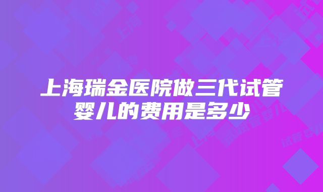 上海瑞金医院做三代试管婴儿的费用是多少