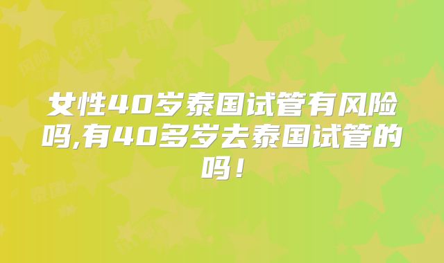 女性40岁泰国试管有风险吗,有40多岁去泰国试管的吗!