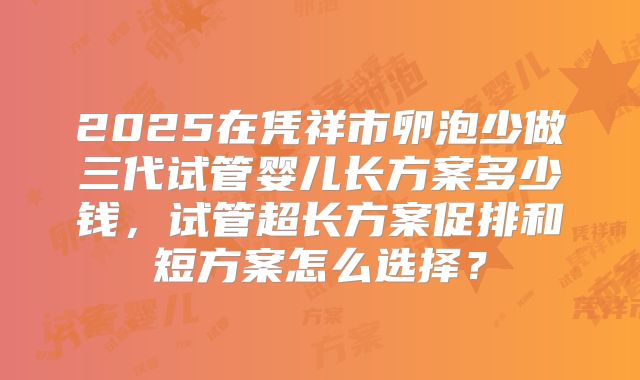 2025在凭祥市卵泡少做三代试管婴儿长方案多少钱,试管超长方案促排和短方案怎么选择?