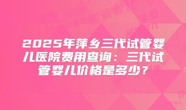 2025年萍乡三代试管婴儿医院费用查询:三代试管婴儿价格是多少?