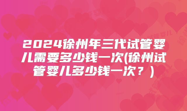 2024徐州年三代试管婴儿需要多少钱一次(徐州试管婴儿多少钱一次?)