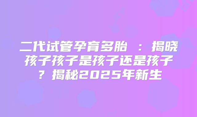 二代试管孕育多胎 :揭晓孩子孩子是孩子还是孩子?揭秘2025年新生