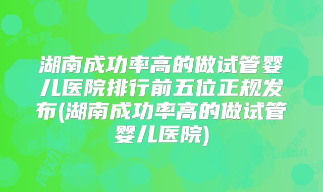 湖南成功率高的做试管婴儿医院排行前五位正规发布(湖南成功率高的做试管婴儿医院)