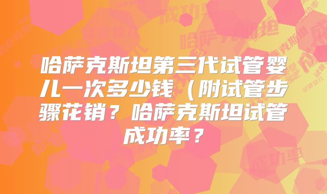 哈萨克斯坦第三代试管婴儿一次多少钱（附试管步骤花销？哈萨克斯坦试管成功率？