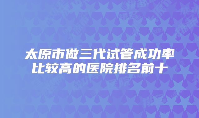 太原市做三代试管成功率比较高的医院排名前十