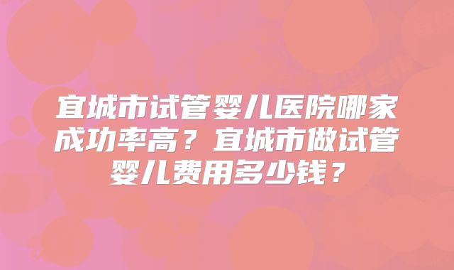 宜城市试管婴儿医院哪家成功率高？宜城市做试管婴儿费用多少钱？