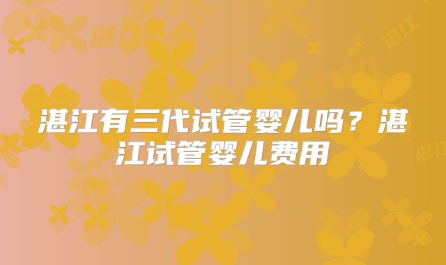 湛江有三代试管婴儿吗?湛江试管婴儿费用