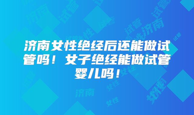 济南女性绝经后还能做试管吗!女子绝经能做试管婴儿吗!