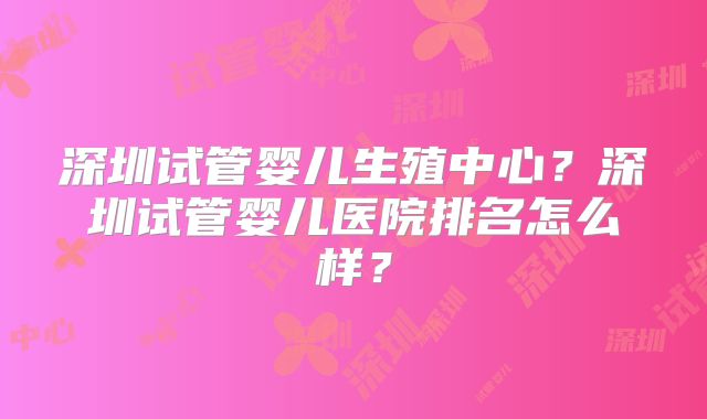 深圳试管婴儿生殖中心?深圳试管婴儿医院排名怎么样?