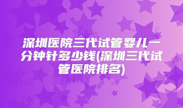深圳医院三代试管婴儿一分钟针多少钱(深圳三代试管医院排名)