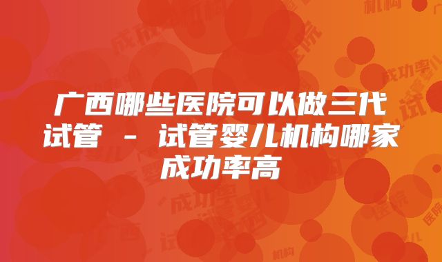 广西哪些医院可以做三代试管 - 试管婴儿机构哪家成功率高