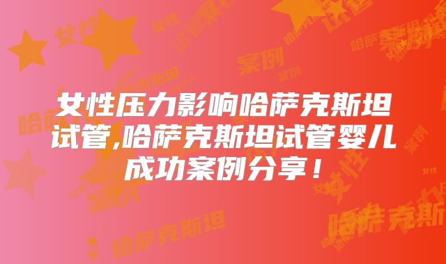 女性压力影响哈萨克斯坦试管,哈萨克斯坦试管婴儿成功案例分享！