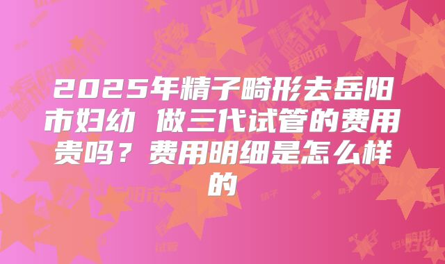 2025年精子畸形去岳阳市妇幼 做三代试管的费用贵吗?费用明细是怎么样的