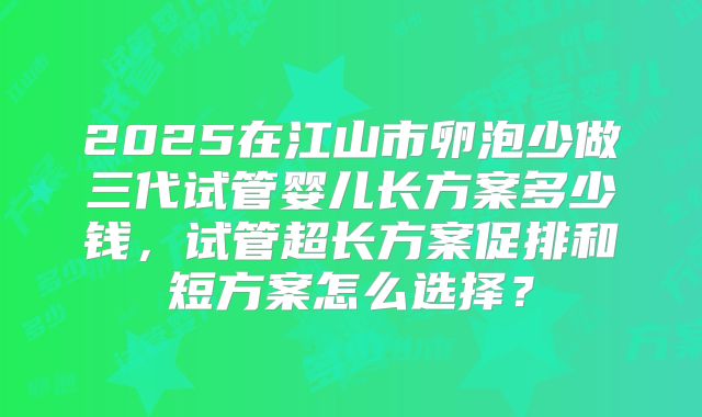 2025在江山市卵泡少做三代试管婴儿长方案多少钱，试管超长方案促排和短方案怎么选择？
