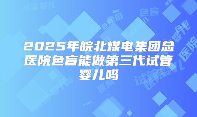 2025年皖北煤电集团总医院色盲能做第三代试管婴儿吗