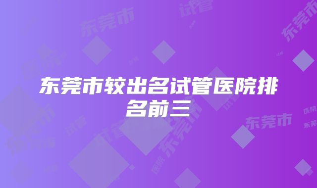 东莞市较出名试管医院排名前三