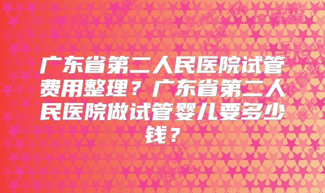 广东省第二人民医院试管费用整理？广东省第二人民医院做试管婴儿要多少钱？