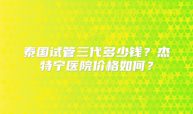 泰国试管三代多少钱？杰特宁医院价格如何？