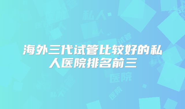 海外三代试管比较好的私人医院排名前三