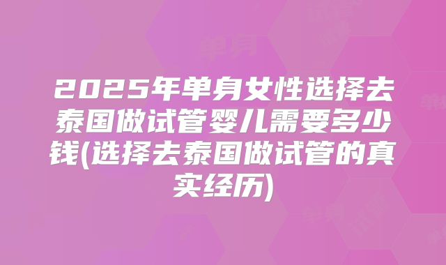 2025年单身女性选择去泰国做试管婴儿需要多少钱(选择去泰国做试管的真实经历)
