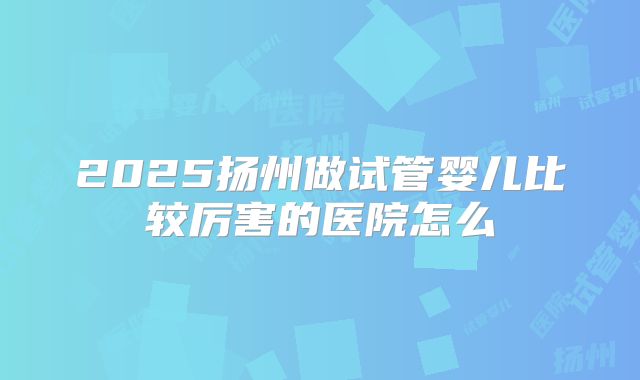 2025扬州做试管婴儿比较厉害的医院怎么