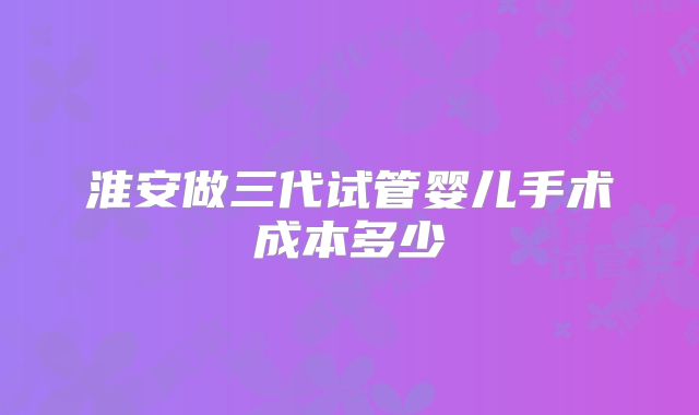 淮安做三代试管婴儿手术成本多少