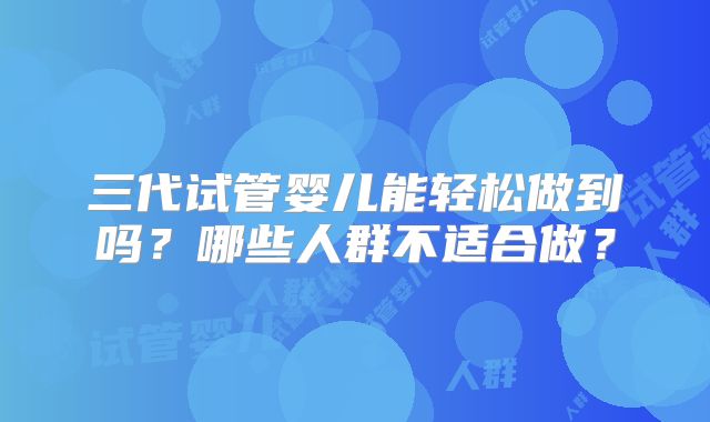 三代试管婴儿能轻松做到吗？哪些人群不适合做？