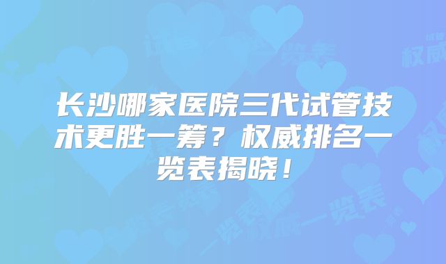 长沙哪家医院三代试管技术更胜一筹？权威排名一览表揭晓！