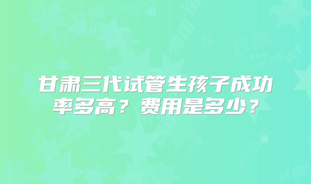 甘肃三代试管生孩子成功率多高?费用是多少?
