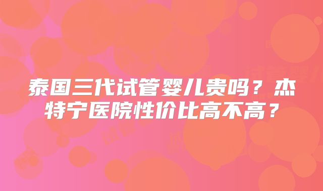 泰国三代试管婴儿贵吗?杰特宁医院性价比高不高?