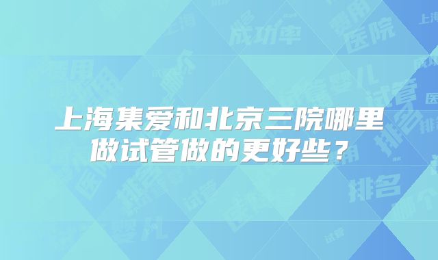 上海集爱和北京三院哪里做试管做的更好些？