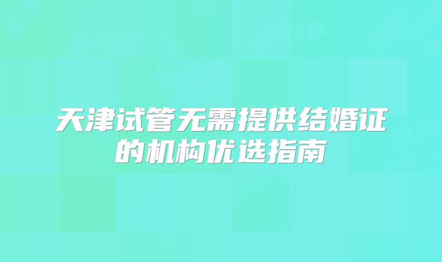 天津试管无需提供结婚证的机构优选指南