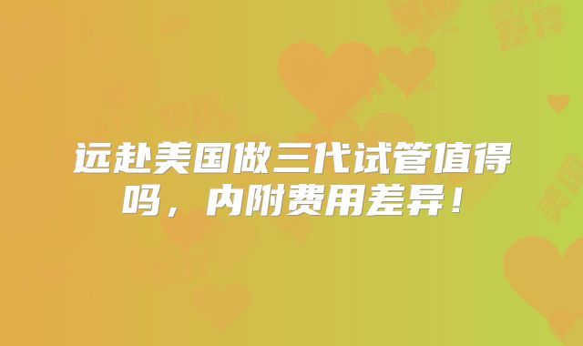 远赴美国做三代试管值得吗，内附费用差异！