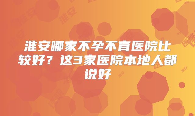 淮安哪家不孕不育医院比较好？这3家医院本地人都说好