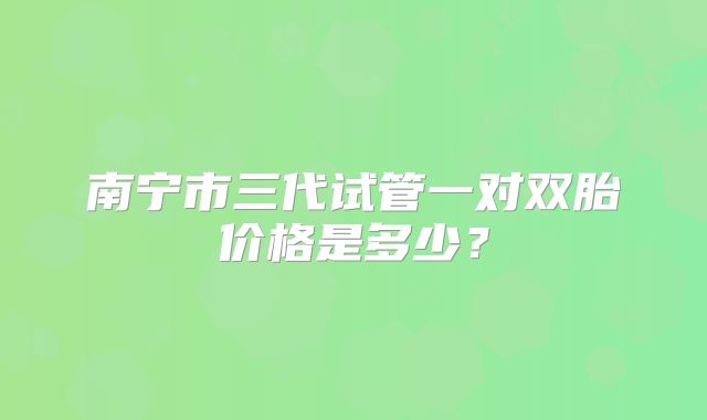 南宁市三代试管一对双胎价格是多少？