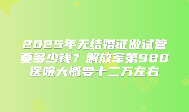 2025年无结婚证做试管要多少钱?解放军第980医院大概要十二万左右