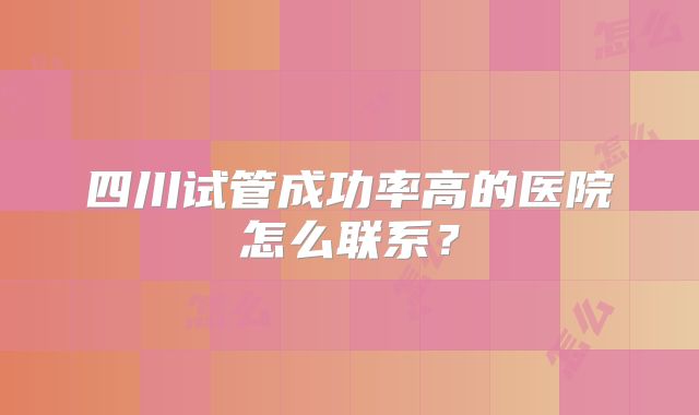四川试管成功率高的医院怎么联系?