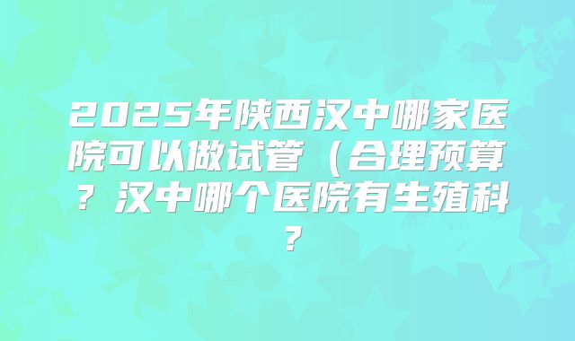 2025年陕西汉中哪家医院可以做试管(合理预算?汉中哪个医院有生殖科?