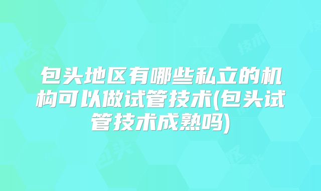 包头地区有哪些私立的机构可以做试管技术(包头试管技术成熟吗)