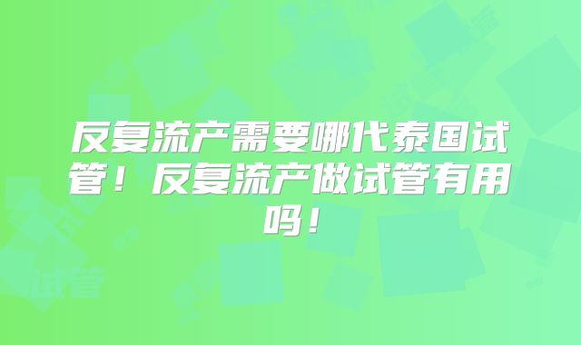 反复流产需要哪代泰国试管！反复流产做试管有用吗！